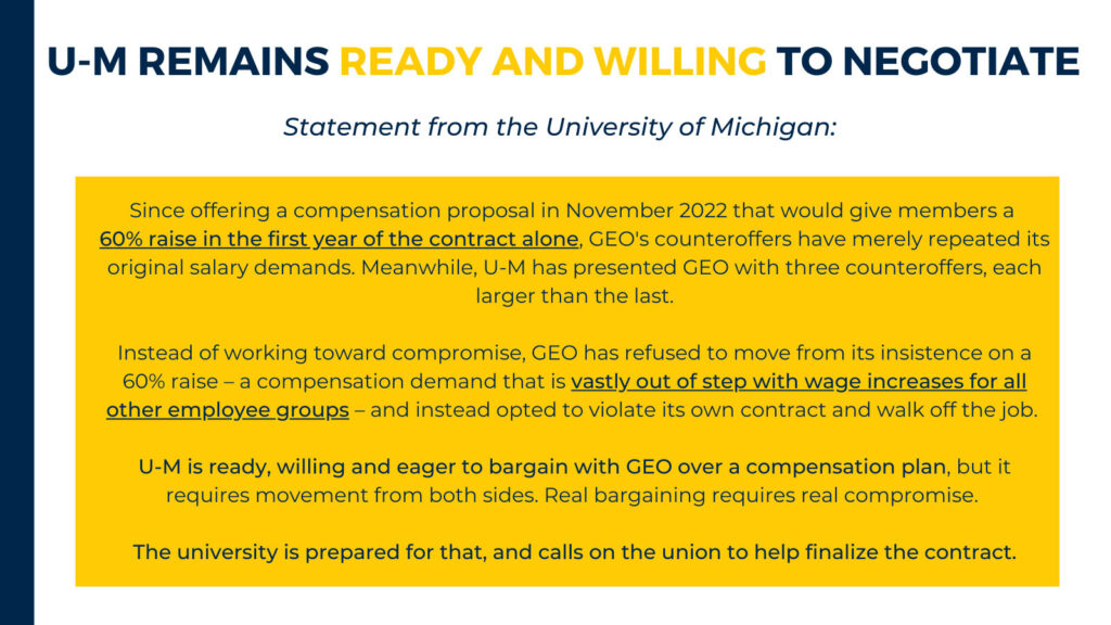 U-M REMAINS READY AND WILLING TO NEGOTIATE Statement from the University of Michigan: Since offering a compensation proposal in November 2022 that would give members a 60% raise in the first year of the contract alone, CEO's counteroffers have merely repeated its original salary demands. Meanwhile, U-M has presented GEO with three counteroffers, each larger than the last. Instead of working toward compromise, GEO has refused to move from its insistence on a 60% raise - a compensation demand that is vastly out of step with wage increases for all other employee groups - and instead opted to violate its own contract and walk off the job. U-M is ready, willing and eager to bargain with GEO over a compensation plan, but it requires movement from both sides. Real bargaining requires real compromise. The university is prepared for that, and calls on the union to help finalize the contract.
